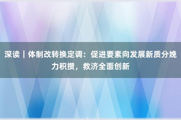 深读｜体制改转换定调：促进要素向发展新质分娩力积攒，救济全面创新